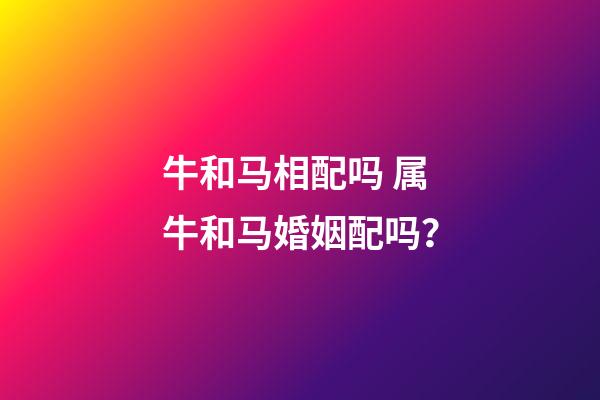 牛和马相配吗 属牛和马婚姻配吗？-第1张-观点-玄机派